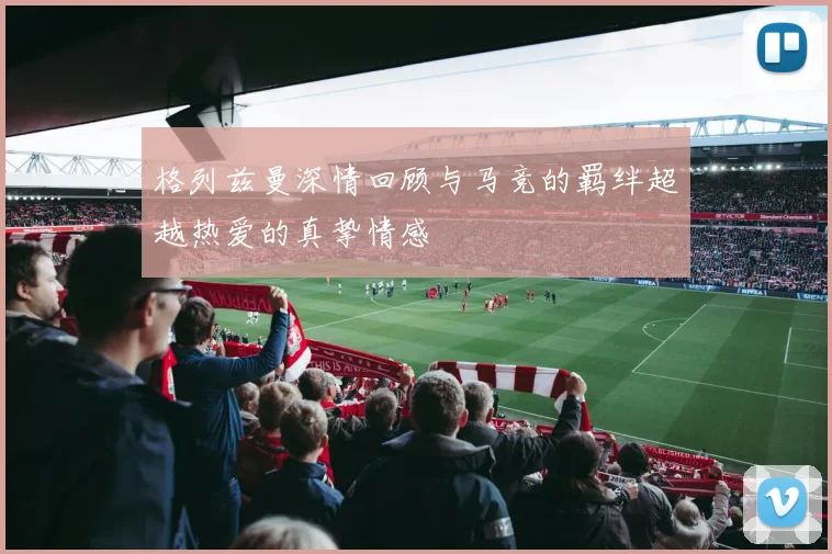 格列兹曼深情回顾与马竞的羁绊超越热爱的真挚情感