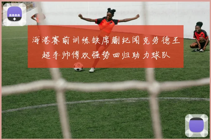 海港赛前训练缺席蒯纪闻克劳德王燊超李帅傅欢强势回归助力球队