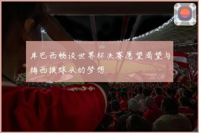 库巴西畅谈世界杯决赛愿望渴望与梅西换球衣的梦想