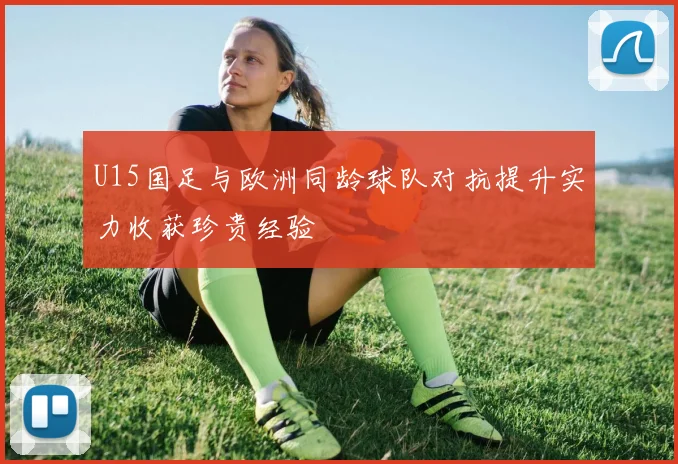 U15国足与欧洲同龄球队对抗提升实力收获珍贵经验