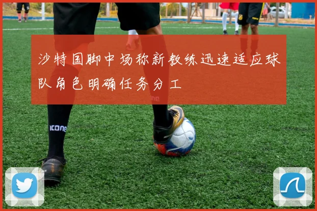 沙特国脚中场称新教练迅速适应球队角色明确任务分工