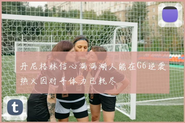 丹尼格林信心满满湖人能在G6逆袭热火因对手体力已耗尽