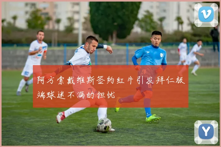 阿方索戴维斯签约红牛引发拜仁极端球迷不满的担忧