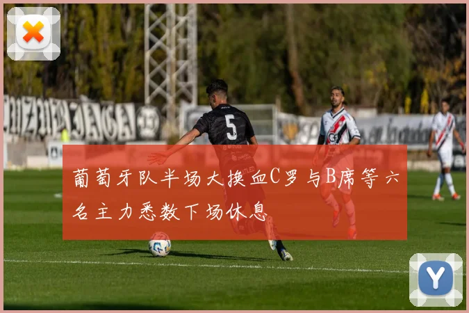 葡萄牙队半场大换血C罗与B席等六名主力悉数下场休息