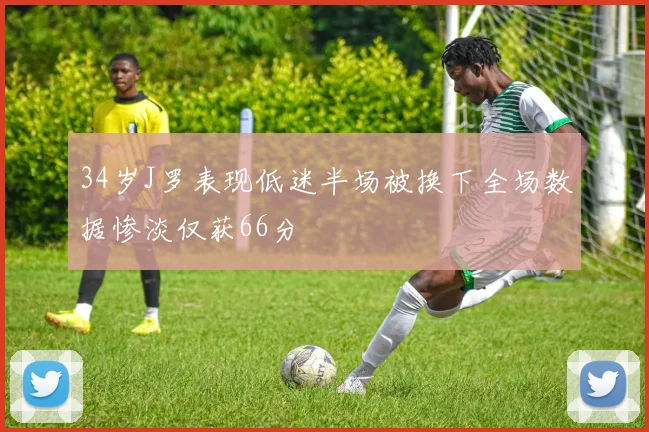 34岁J罗表现低迷半场被换下全场数据惨淡仅获66分