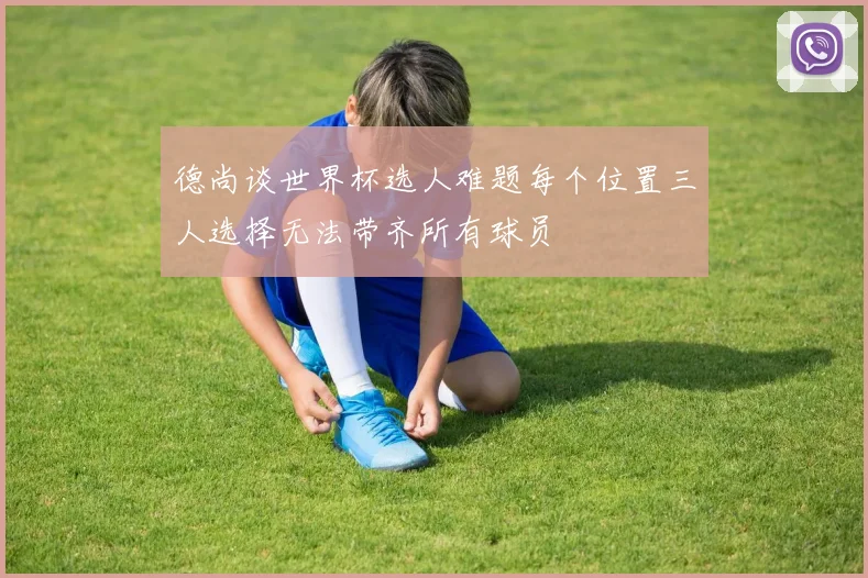 德尚谈世界杯选人难题每个位置三人选择无法带齐所有球员