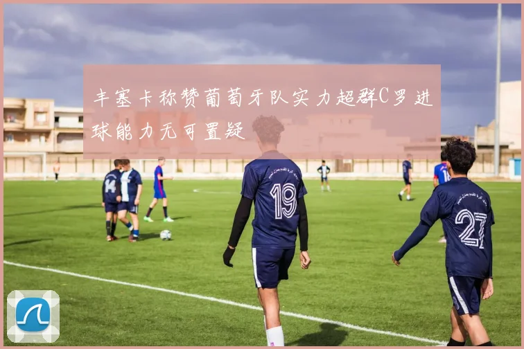 丰塞卡称赞葡萄牙队实力超群C罗进球能力无可置疑