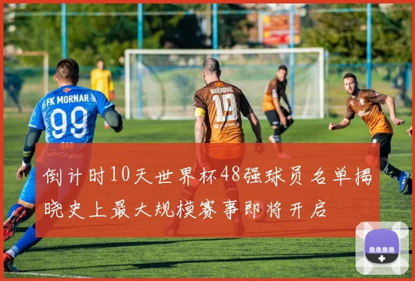 倒计时10天世界杯48强球员名单揭晓史上最大规模赛事即将开启