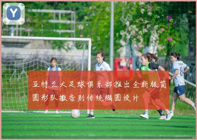 亚特兰大足球俱乐部推出全新极简圆形队徽告别传统椭圆设计