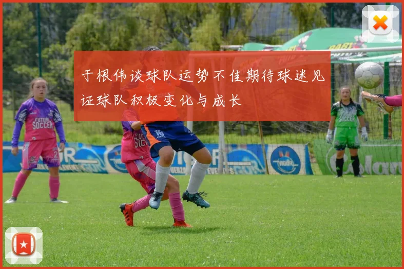 于根伟谈球队运势不佳期待球迷见证球队积极变化与成长