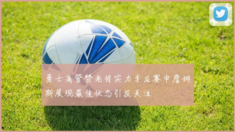 勇士高管赞老将实力季后赛中詹姆斯展现最佳状态引发关注