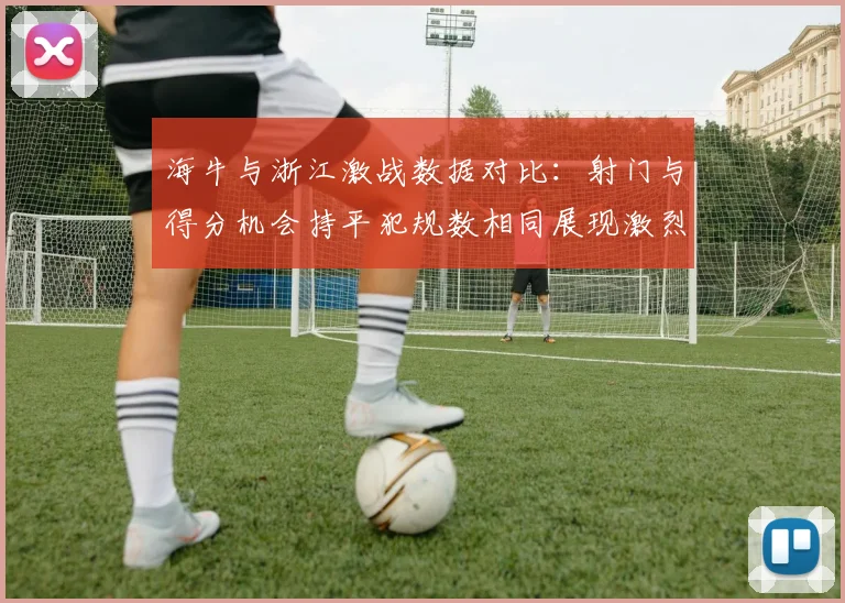 海牛与浙江激战数据对比：射门与得分机会持平犯规数相同展现激烈竞争
