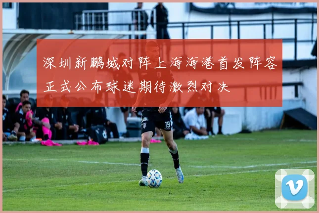 深圳新鹏城对阵上海海港首发阵容正式公布球迷期待激烈对决