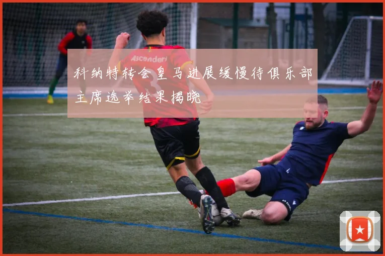 科纳特转会皇马进展缓慢待俱乐部主席选举结果揭晓