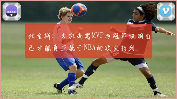 帕金斯：文班尚需MVP与冠军证明自己才能真正属于NBA的顶尖行列