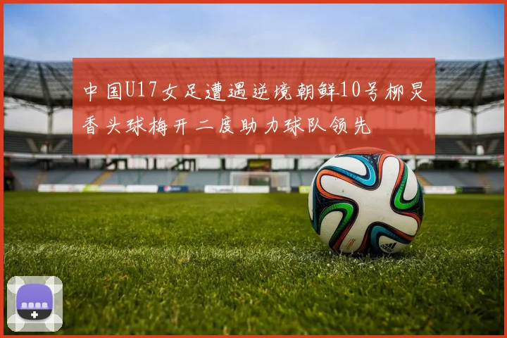 中国U17女足遭遇逆境朝鲜10号柳炅香头球梅开二度助力球队领先