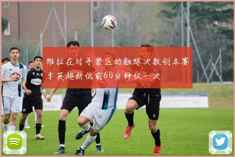维拉在对手禁区的触球次数创本赛季英超新低前60分钟仅一次