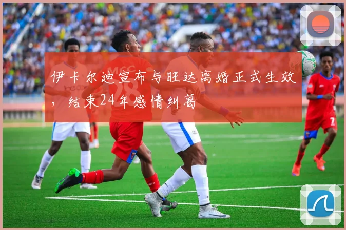 伊卡尔迪宣布与旺达离婚正式生效，结束24年感情纠葛