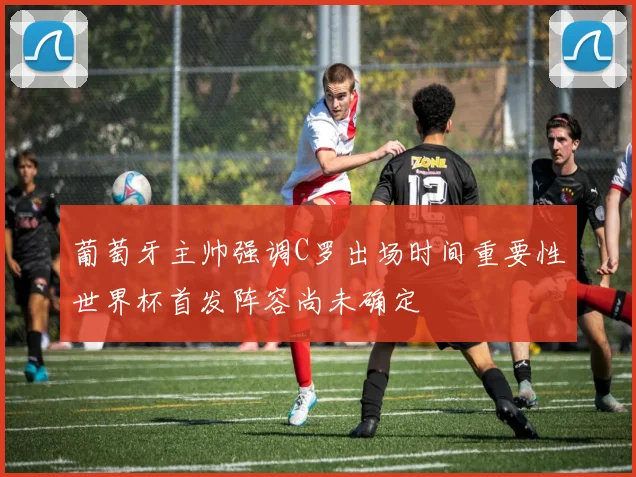 葡萄牙主帅强调C罗出场时间重要性世界杯首发阵容尚未确定