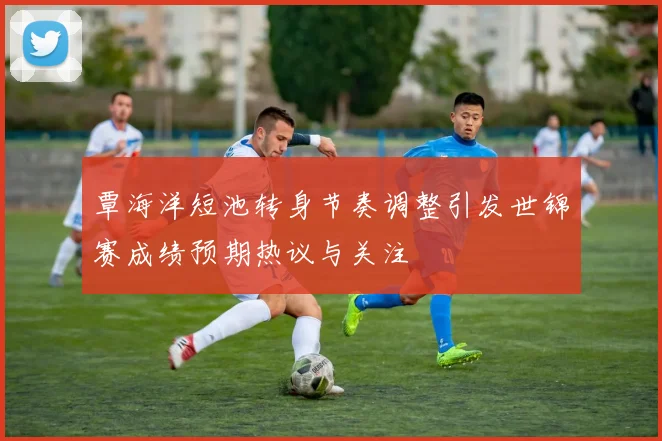 覃海洋短池转身节奏调整引发世锦赛成绩预期热议与关注